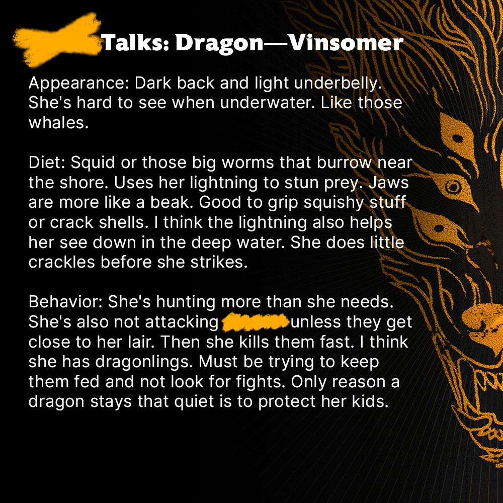 [REDACTED] Talks: Dragon—Vinsomer

Appearance: Dark back and light underbelly. She's hard to see when underwater. Like those whales.

Diet: Squid or those big worms that burrow near the shore. Uses her lightning to stun prey. Jaws are more like a beak. Good to grip squishy stuff or crack shells. I think the lightning also helps her see down in the deep water. She does little crackles before she strikes.

Behavior: She's hunting more than she needs. She's also not attacking [REDACTED] unless they get close to her lair. Then she kills them fast. I think she has dragonlings. Must be trying to keep them fed and not look for fights. Only reason a dragon stays that quiet is to protect her kids.”