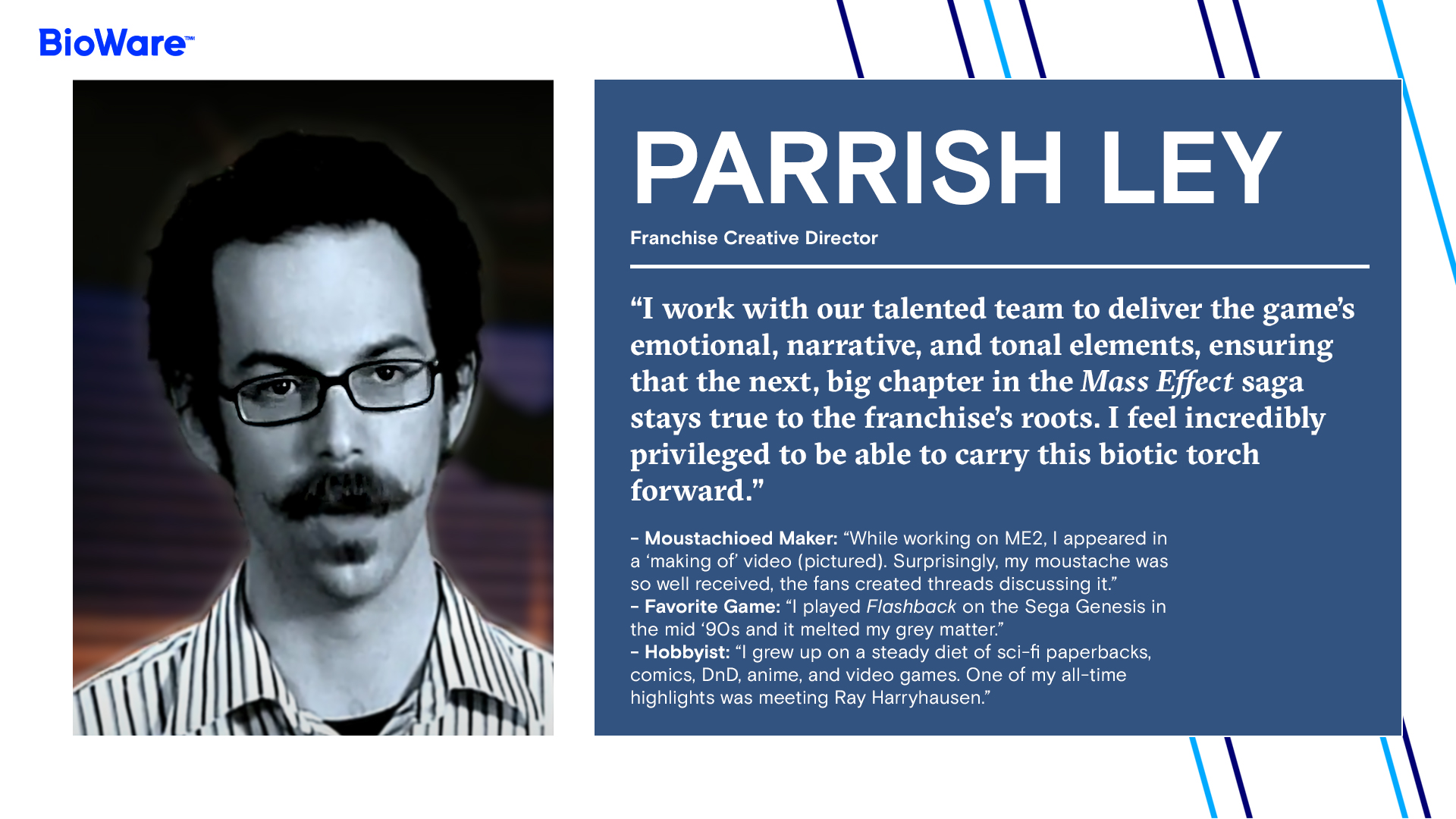 PARRISH LEY Franchise Creative Director  “I work with our talented team to deliver the game’s emotional, narrative, and tonal elements, ensuring that the next, big chapter in the Mass Effect saga stays true to the franchise’s roots. I feel incredibly privileged to be able to carry this biotic torch forward.”  - Moustachioed Maker: “While working on ME2, I appeared in a ‘making of’ video (pictured). Surprisingly, my moustache was so well received, the fans created threads discussing it.”    - Favorite Game: “I played Flashback on the Sega Genesis in the mid ‘90s and it melted my grey matter.” - Hobbyist: “I grew up on a steady diet of sci-fi paperbacks, comics, DnD, anime, and video games. One of my all-time highlights was meeting Ray Harryhausen.”