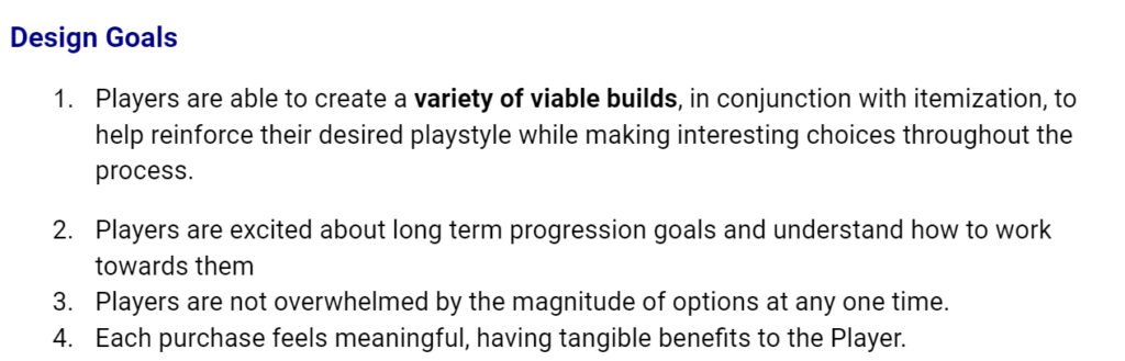 Design Goals
Players are able to create a variety of viable builds, in conjunction with itemization, to help reinforce their desired playstyle while making interesting choices throughout the process.
Players are excited about long term progression goals and understand how to work towards them
Players are not overwhelmed by the magnitude of options at any one time.
Each purchase feels meaningful, having tangible benefits to the Player.